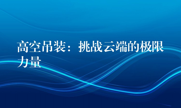 高空吊裝：挑戰(zhàn)云端的極限力量