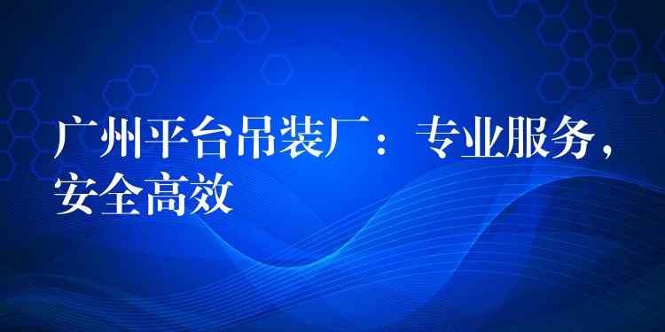 廣州平臺吊裝廠：專業(yè)服務(wù)，安全高效