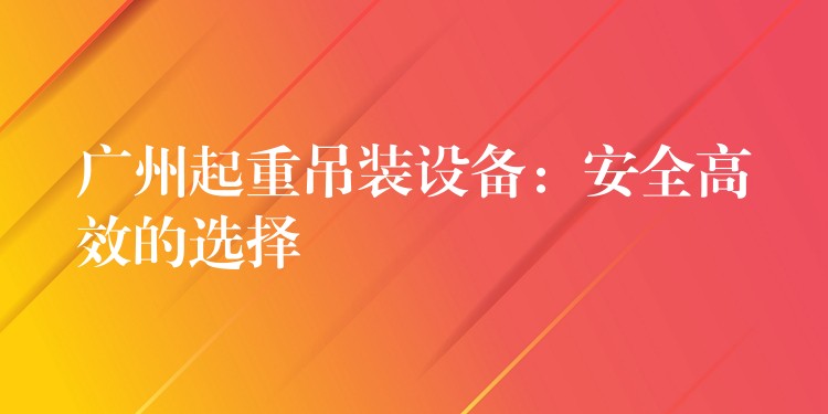 廣州起重吊裝設備：安全高效的選擇