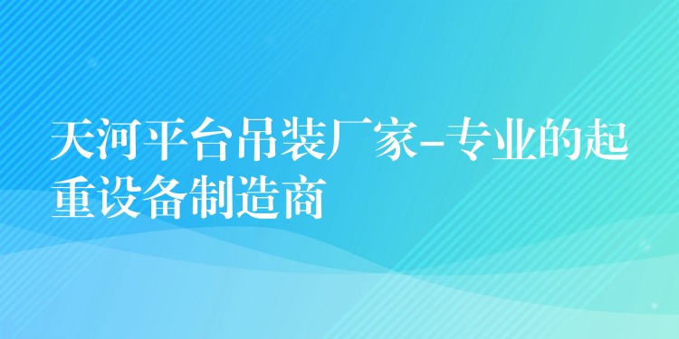 天河平臺(tái)吊裝廠家-專業(yè)的起重設(shè)備制造商