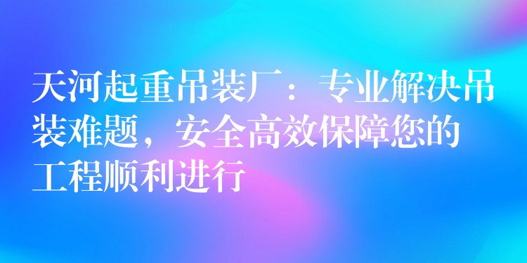 天河起重吊裝廠：專業(yè)解決吊裝難題，安全高效保障您的工程順利進(jìn)行