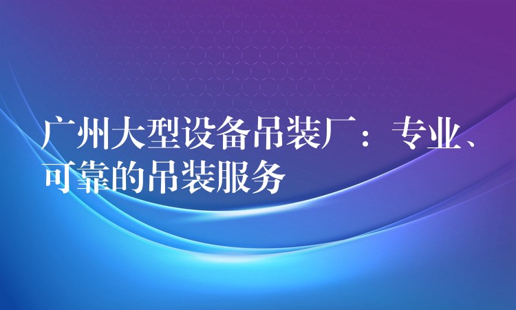 廣州大型設(shè)備吊裝廠(chǎng)：專(zhuān)業(yè)、可靠的吊裝服務(wù)