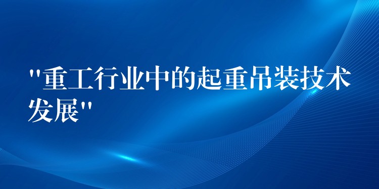 “重工行業(yè)中的起重吊裝技術(shù)發(fā)展”