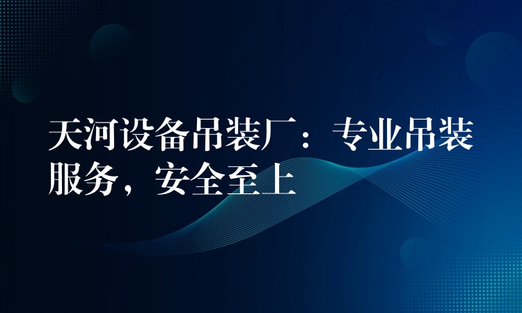 天河設備吊裝廠：專業(yè)吊裝服務，安全至上