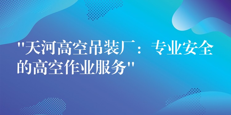 “天河高空吊裝廠：專業(yè)安全的高空作業(yè)服務(wù)”