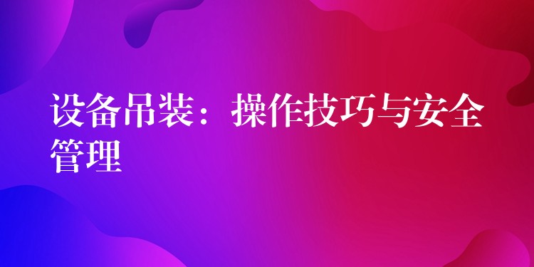 設(shè)備吊裝：操作技巧與安全管理