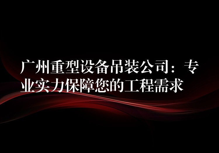 廣州重型設(shè)備吊裝公司：專業(yè)實(shí)力保障您的工程需求