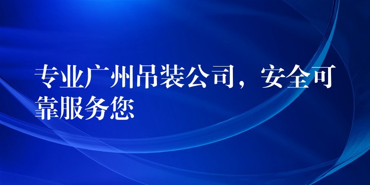 專業(yè)廣州吊裝公司，安全可靠服務(wù)您