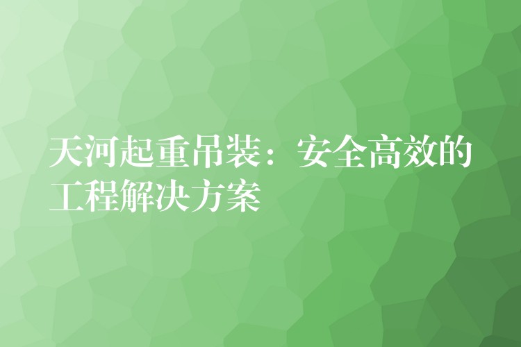 天河起重吊裝：安全高效的工程解決方案