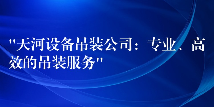 “天河設備吊裝公司：專業(yè)、高效的吊裝服務”