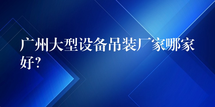 廣州大型設(shè)備吊裝廠家哪家好？