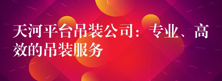 天河平臺吊裝公司：專業(yè)、高效的吊裝服務(wù)