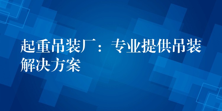 起重吊裝廠：專業(yè)提供吊裝解決方案