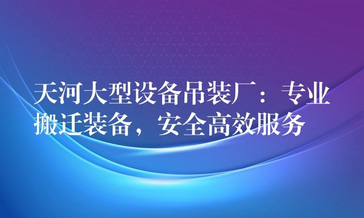 天河大型設(shè)備吊裝廠：專業(yè)搬遷裝備，安全高效服務(wù)