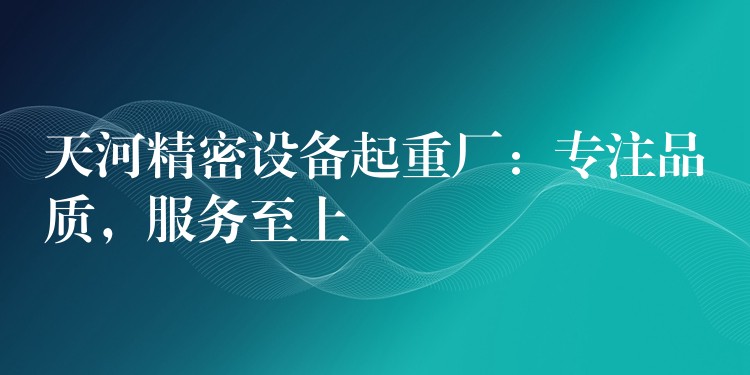 天河精密設(shè)備起重廠：專注品質(zhì)，服務(wù)至上