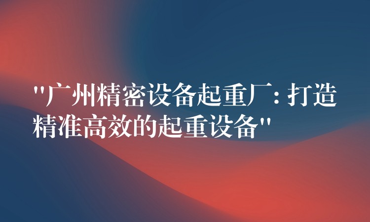 “廣州精密設(shè)備起重廠: 打造精準(zhǔn)高效的起重設(shè)備”