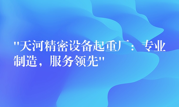 “天河精密設(shè)備起重廠：專業(yè)制造，服務(wù)領(lǐng)先”