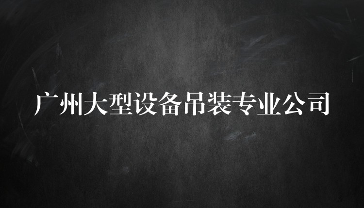 廣州大型設(shè)備吊裝專業(yè)公司