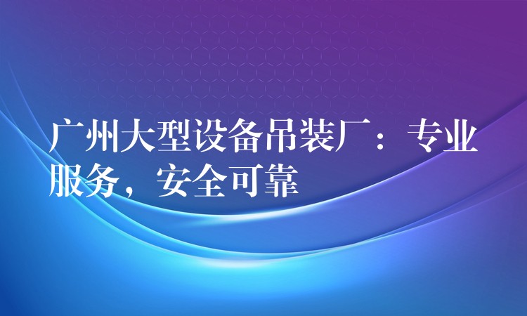 廣州大型設(shè)備吊裝廠：專業(yè)服務(wù)，安全可靠