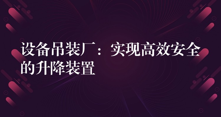 設(shè)備吊裝廠：實現(xiàn)高效安全的升降裝置