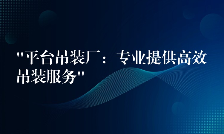 “平臺吊裝廠：專業(yè)提供高效吊裝服務”