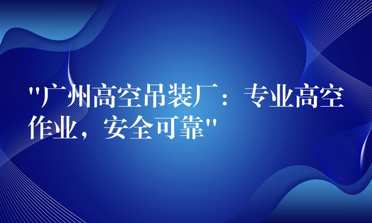 “廣州高空吊裝廠：專業(yè)高空作業(yè)，安全可靠”