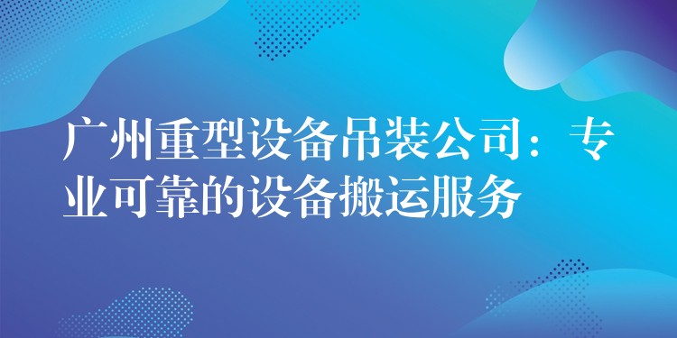 廣州重型設(shè)備吊裝公司：專業(yè)可靠的設(shè)備搬運(yùn)服務(wù)