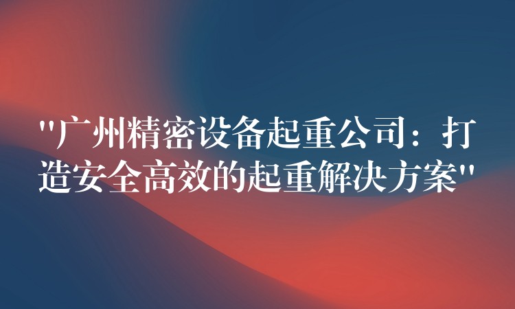 “廣州精密設(shè)備起重公司：打造安全高效的起重解決方案”