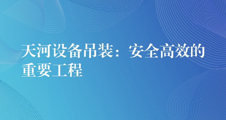 天河設備吊裝：安全高效的重要工程