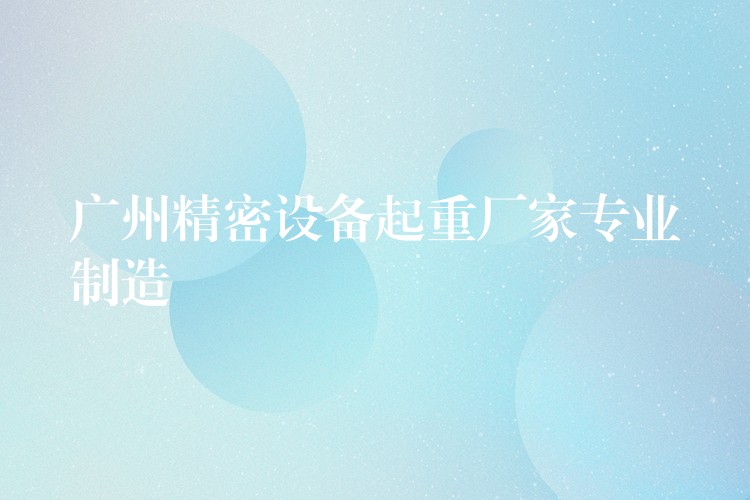 廣州精密設(shè)備起重廠家專業(yè)制造