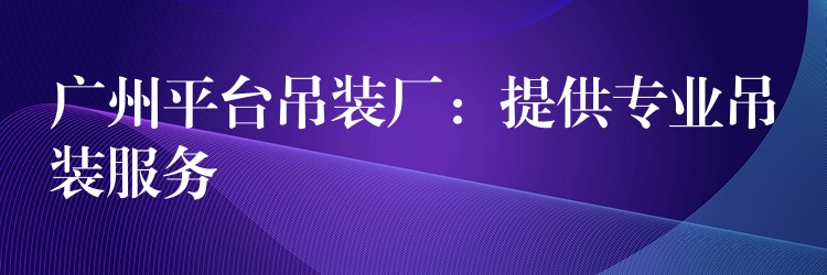 廣州平臺吊裝廠：提供專業(yè)吊裝服務