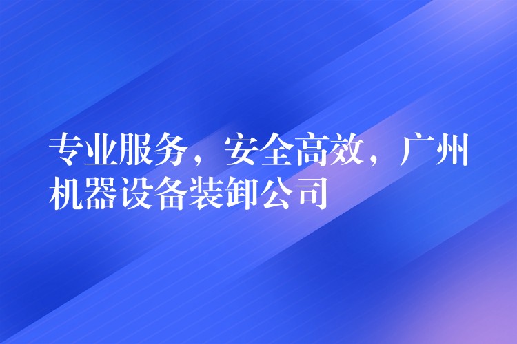 專業(yè)服務(wù)，安全高效，廣州機器設(shè)備裝卸公司