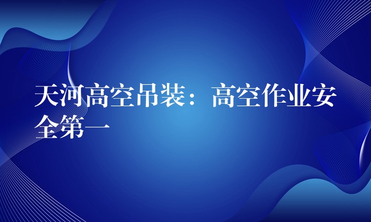 天河高空吊裝：高空作業(yè)安全第一