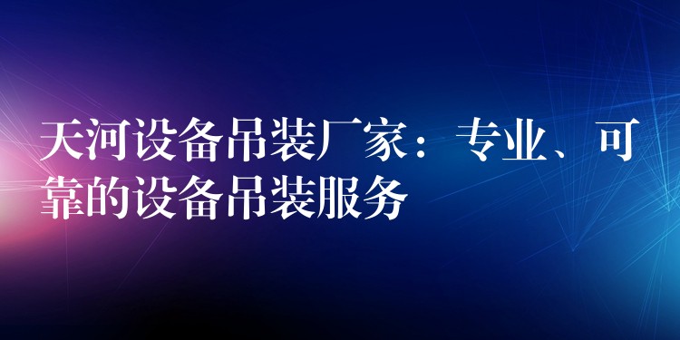 天河設備吊裝廠家：專業(yè)、可靠的設備吊裝服務