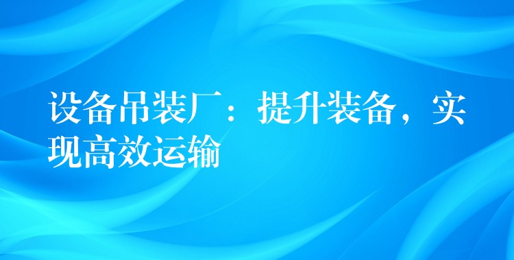 設(shè)備吊裝廠：提升裝備，實現(xiàn)高效運輸