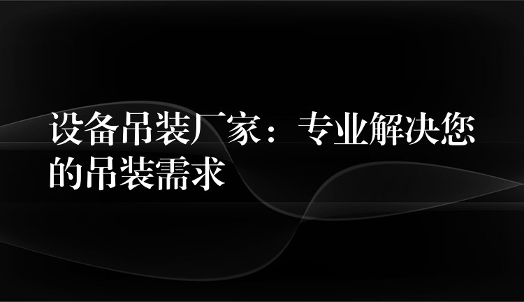 設(shè)備吊裝廠家：專業(yè)解決您的吊裝需求