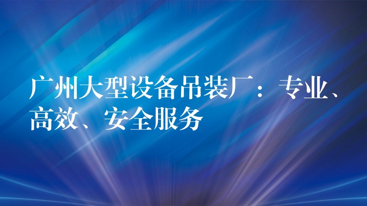 廣州大型設(shè)備吊裝廠：專業(yè)、高效、安全服務(wù)