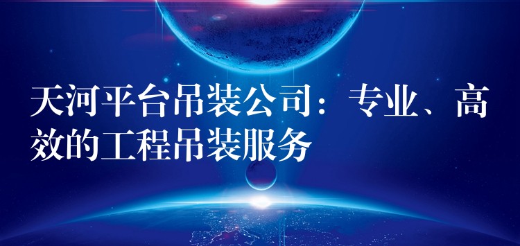 天河平臺吊裝公司：專業(yè)、高效的工程吊裝服務(wù)