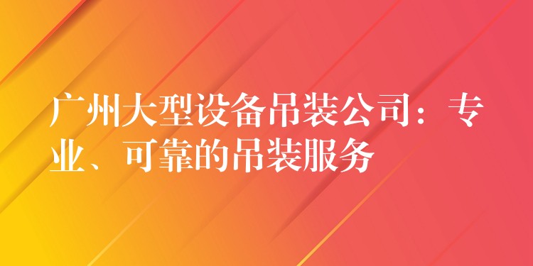 廣州大型設(shè)備吊裝公司：專業(yè)、可靠的吊裝服務(wù)