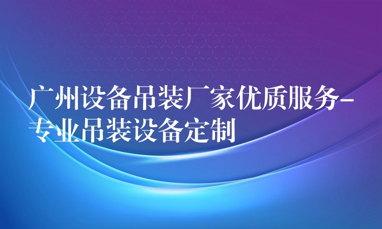 廣州設(shè)備吊裝廠家優(yōu)質(zhì)服務(wù)-專業(yè)吊裝設(shè)備定制