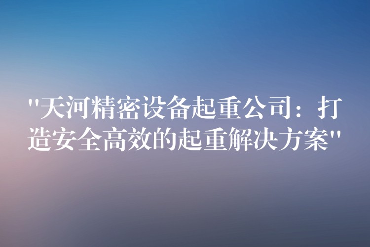 “天河精密設(shè)備起重公司：打造安全高效的起重解決方案”