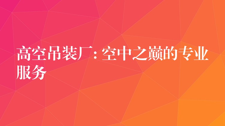 高空吊裝廠: 空中之巔的專(zhuān)業(yè)服務(wù)