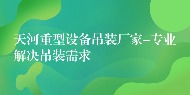 天河重型設(shè)備吊裝廠家-專業(yè)解決吊裝需求