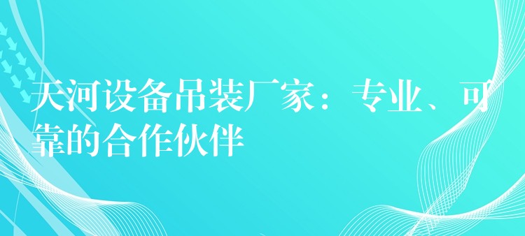 天河設(shè)備吊裝廠家：專業(yè)、可靠的合作伙伴