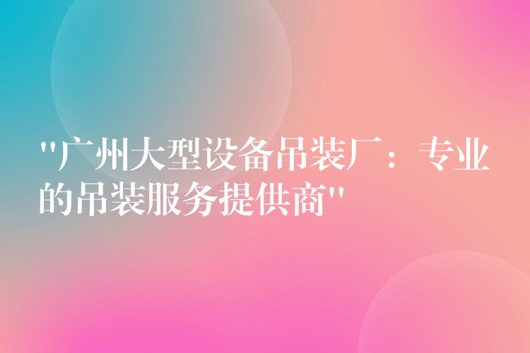 “廣州大型設(shè)備吊裝廠：專業(yè)的吊裝服務(wù)提供商”