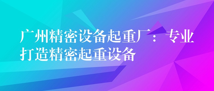 廣州精密設(shè)備起重廠：專業(yè)打造精密起重設(shè)備