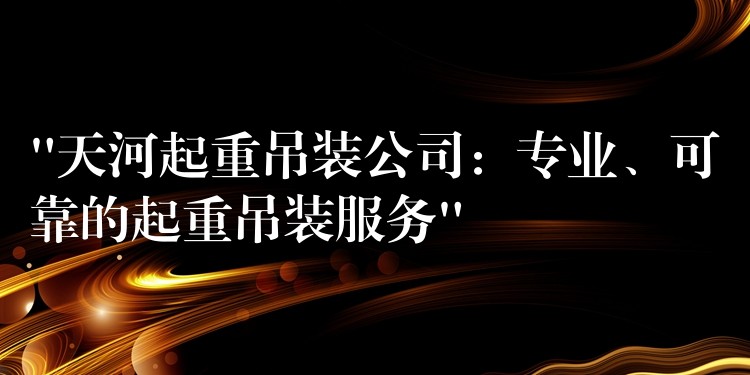 “天河起重吊裝公司：專業(yè)、可靠的起重吊裝服務(wù)”