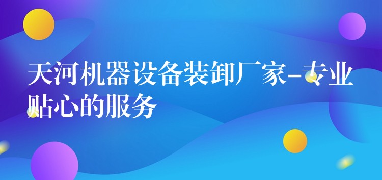 天河機器設(shè)備裝卸廠家-專業(yè)貼心的服務(wù)