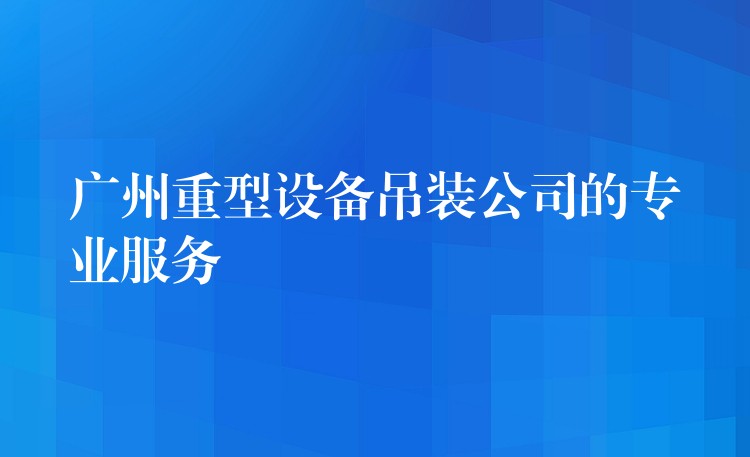 廣州重型設(shè)備吊裝公司的專業(yè)服務(wù)