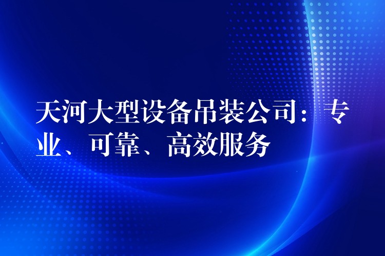 天河大型設(shè)備吊裝公司：專(zhuān)業(yè)、可靠、高效服務(wù)